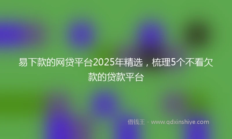 易下款的网贷平台2025年精选，梳理5个不看欠款的贷款平台