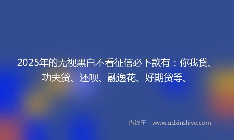 2025年的无视黑白不看征信必下款有：你我贷、功夫贷、还呗、融逸花、好期贷等。