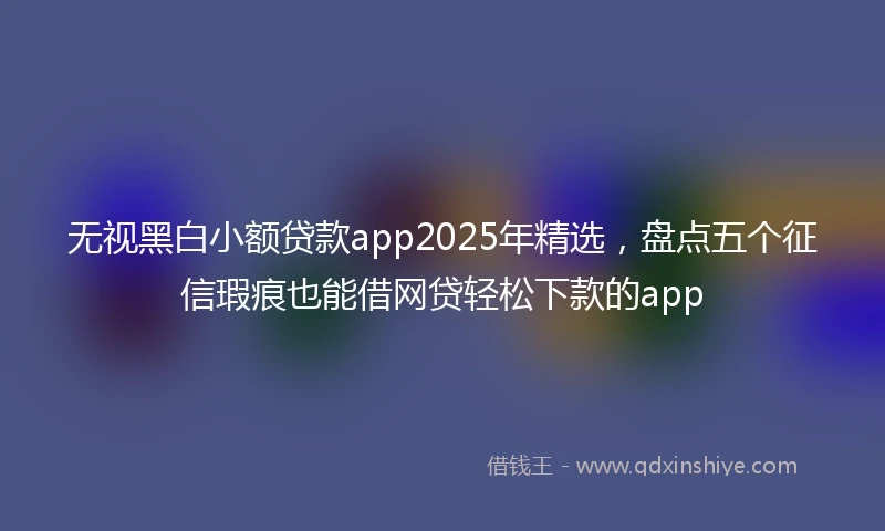 无视黑白小额贷款app2025年精选，盘点五个征信瑕疵也能借网贷轻松下款的app