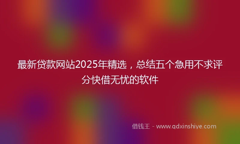 最新贷款网站2025年精选，总结五个急用不求评分快借无忧的软件