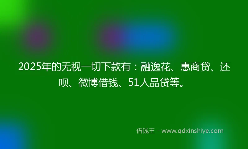 2025年的无视一切下款有：融逸花、惠商贷、还呗、微博借钱、51人品贷等。