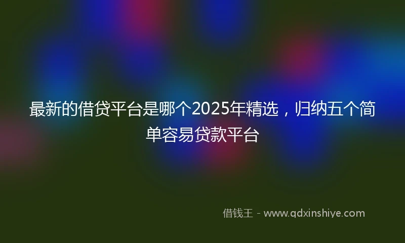 最新的借贷平台是哪个2025年精选，归纳五个简单容易贷款平台