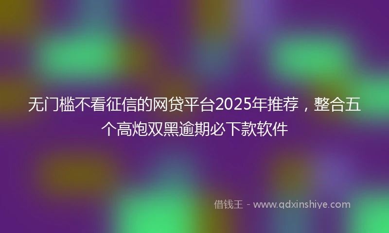 无门槛不看征信的网贷平台2025年推荐，整合五个高炮双黑逾期必下款软件