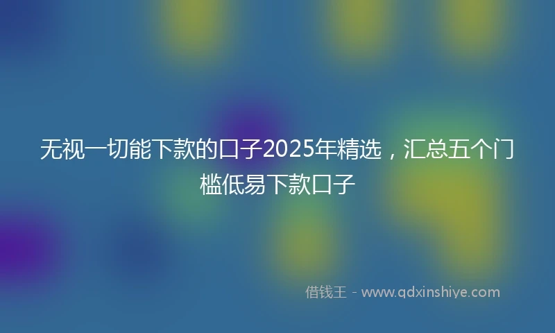 无视一切能下款的口子2025年精选，汇总五个门槛低易下款口子