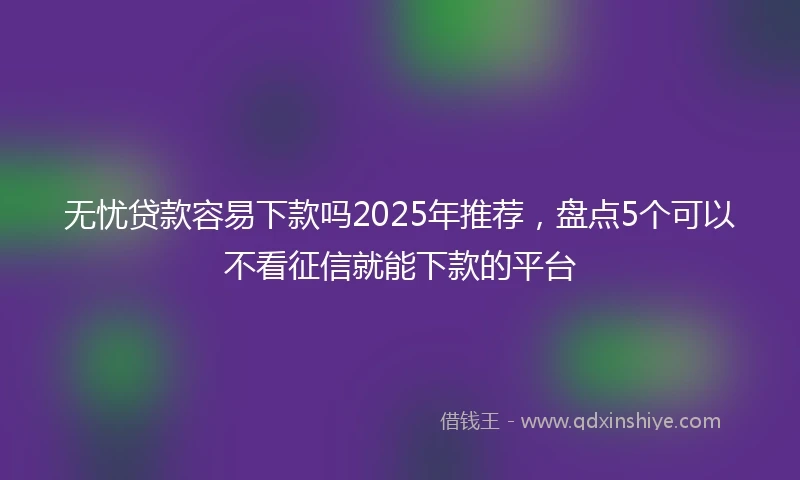 无忧贷款容易下款吗2025年推荐，盘点5个可以不看征信就能下款的平台