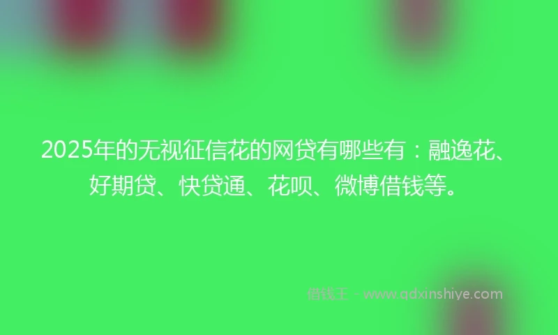2025年的无视征信花的网贷有哪些有：融逸花、好期贷、快贷通、花呗、微博借钱等。
