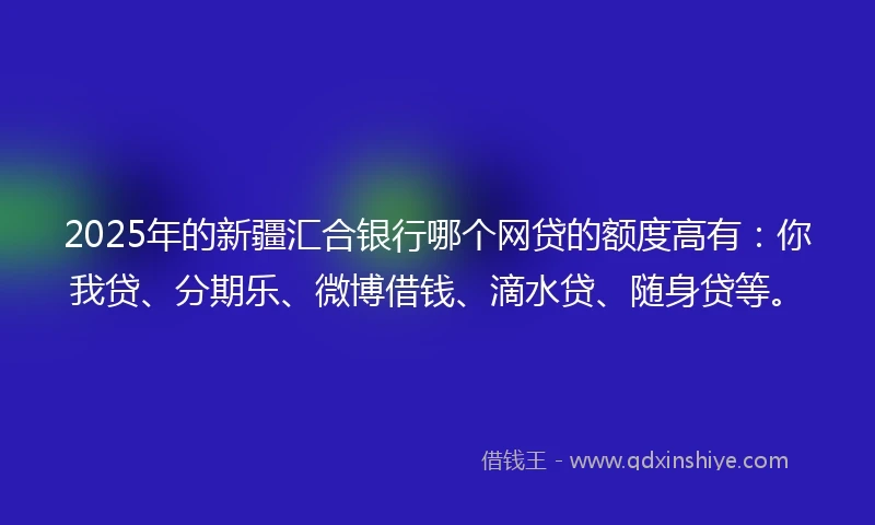 2025年的新疆汇合银行哪个网贷的额度高有：你我贷、分期乐、微博借钱、滴水贷、随身贷等。