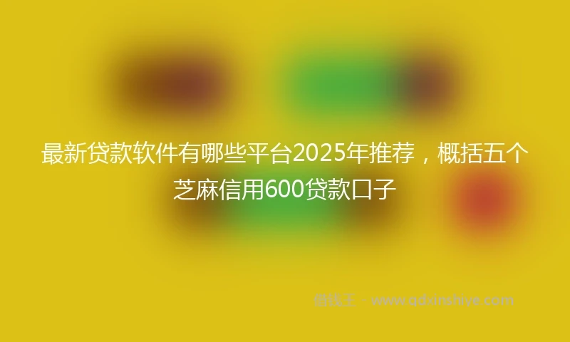 最新贷款软件有哪些平台2025年推荐，概括五个芝麻信用600贷款口子