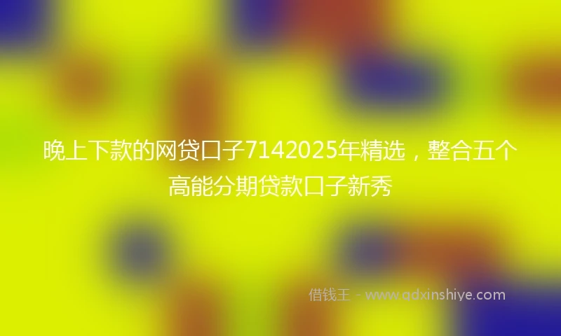 晚上下款的网贷口子7142025年精选，整合五个高能分期贷款口子新秀
