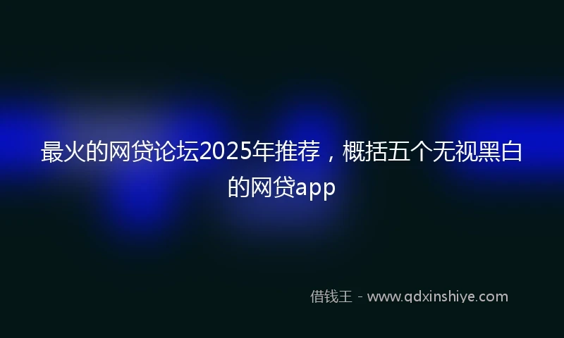 最火的网贷论坛2025年推荐，概括五个无视黑白的网贷app