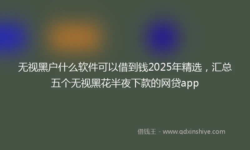 无视黑户什么软件可以借到钱2025年精选，汇总五个无视黑花半夜下款的网贷app