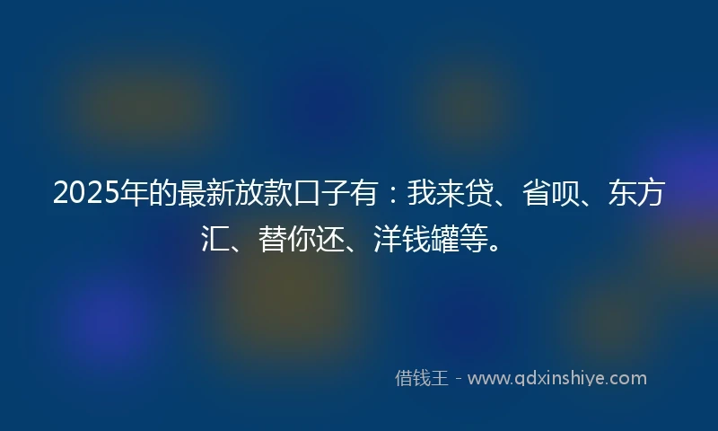 2025年的最新放款口子有：我来贷、省呗、东方汇、替你还、洋钱罐等。