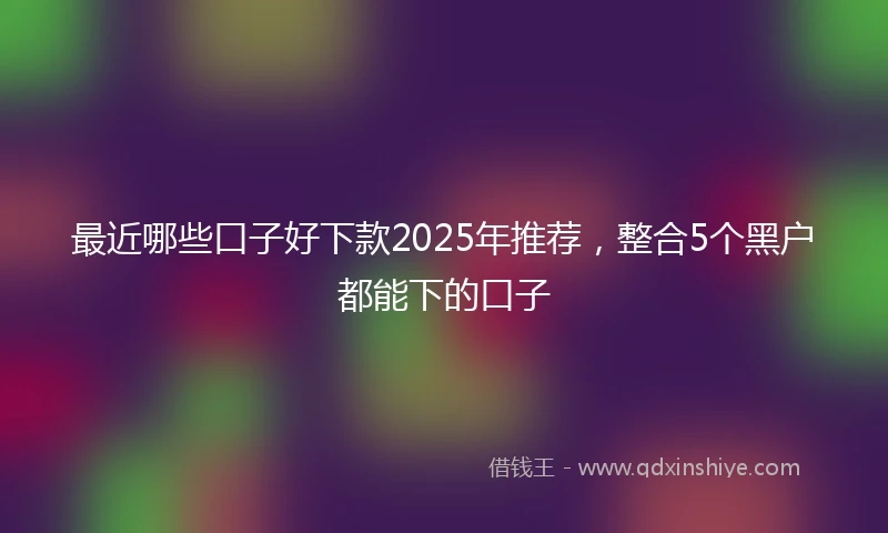 最近哪些口子好下款2025年推荐，整合5个黑户都能下的口子