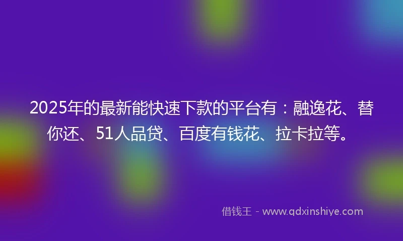 2025年的最新能快速下款的平台有：融逸花、替你还、51人品贷、百度有钱花、拉卡拉等。