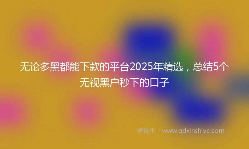 无论多黑都能下款的平台2025年精选，总结5个无视黑户秒下的口子