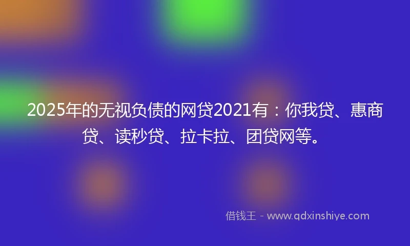 2025年的无视负债的网贷2021有：你我贷、惠商贷、读秒贷、拉卡拉、团贷网等。