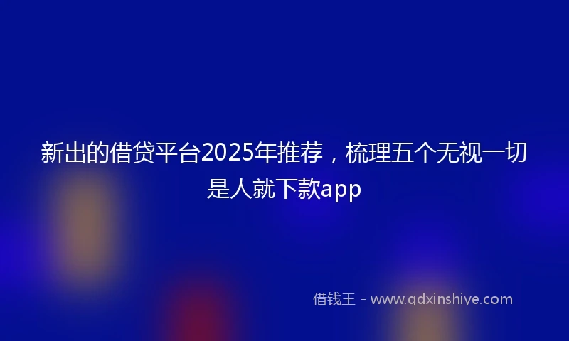 新出的借贷平台2025年推荐,梳理五个无视一切是人就下款app