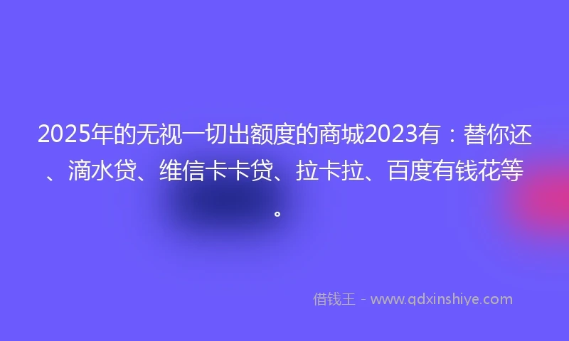 2025年的无视一切出额度的商城2023有：替你还、滴水贷、维信卡卡贷、拉卡拉、百度有钱花等。
