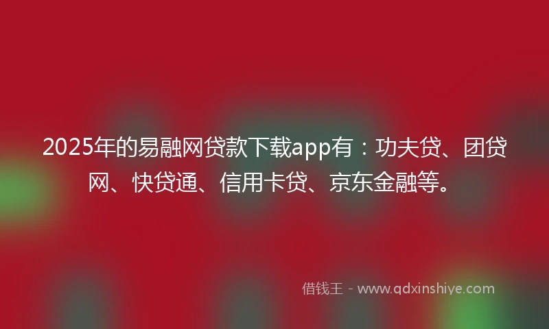 2025年的易融网贷款下载app有：功夫贷、团贷网、快贷通、信用卡贷、京东金融等。