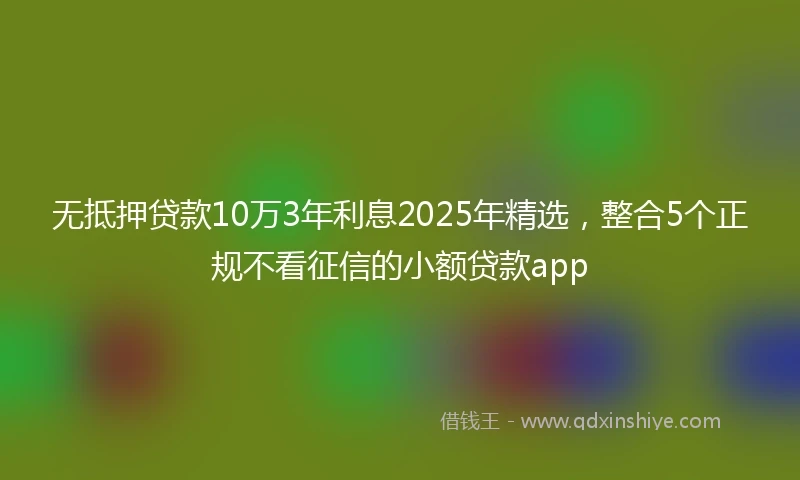无抵押贷款10万3年利息2025年精选，整合5个正规不看征信的小额贷款app