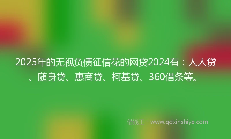 2025年的无视负债征信花的网贷2024有：人人贷、随身贷、惠商贷、柯基贷、360借条等。