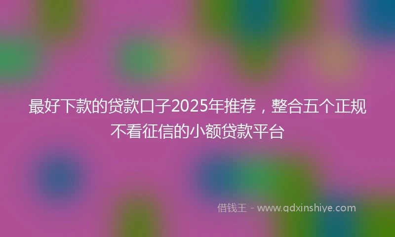 最好下款的贷款口子2025年推荐,整合五个正规不看征信的小额贷款平台