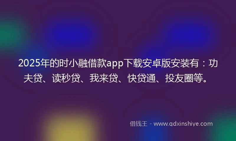 2025年的时小融借款app下载安卓版安装有：功夫贷、读秒贷、我来贷、快贷通、投友圈等。