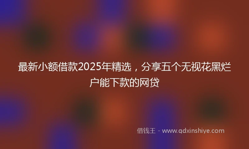 最新小额借款2025年精选，分享五个无视花黑烂户能下款的网贷