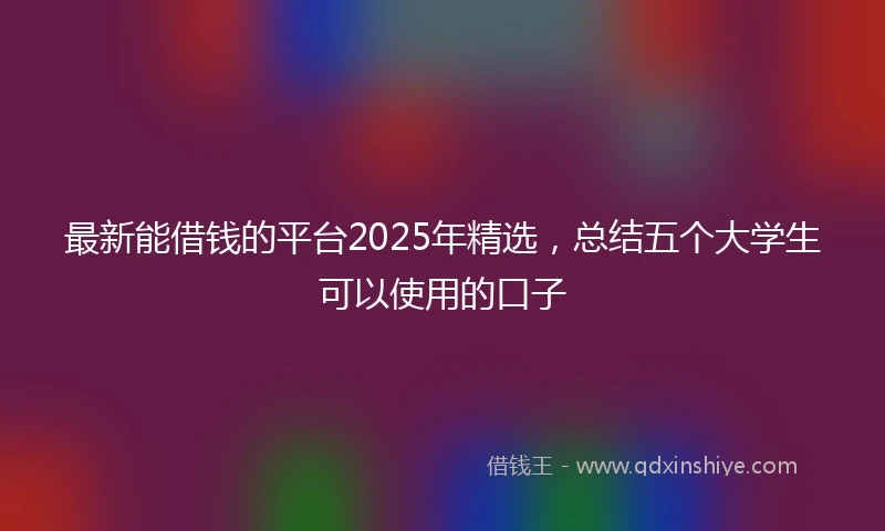 最新能借钱的平台2025年精选，总结五个大学生可以使用的口子