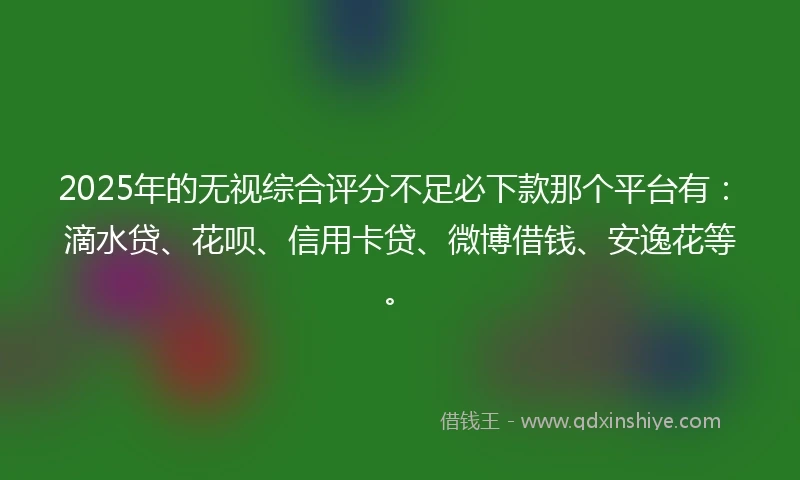 2025年的无视综合评分不足必下款那个平台有：滴水贷、花呗、信用卡贷、微博借钱、安逸花等。