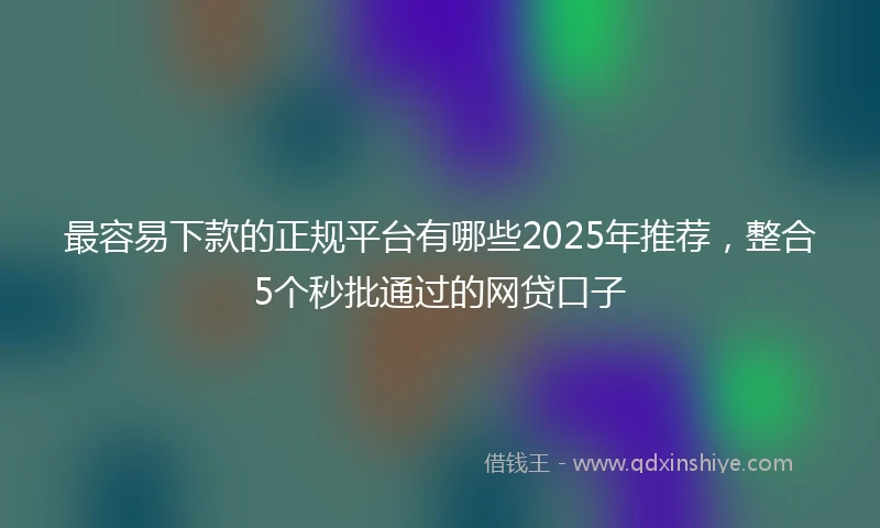 最容易下款的正规平台有哪些2025年推荐，整合5个秒批通过的网贷口子