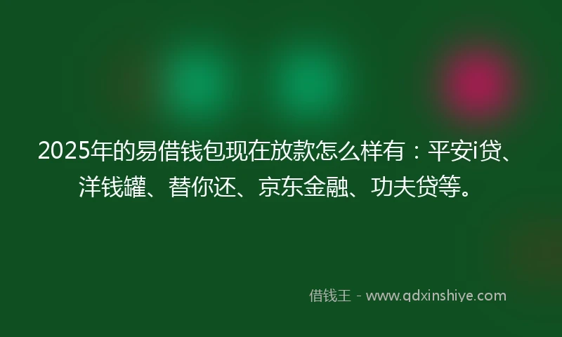 2025年的易借钱包现在放款怎么样有：平安i贷、洋钱罐、替你还、京东金融、功夫贷等。
