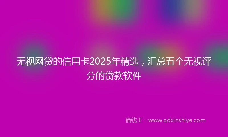 无视网贷的信用卡2025年精选，汇总五个无视评分的贷款软件