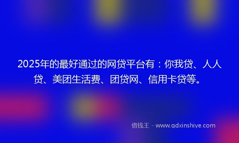 2025年的最好通过的网贷平台有：你我贷、人人贷、美团生活费、团贷网、信用卡贷等。