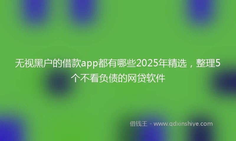 无视黑户的借款app都有哪些2025年精选，整理5个不看负债的网贷软件