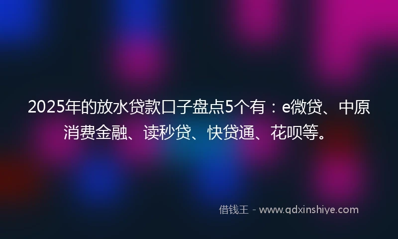 2025年的放水贷款口子盘点5个有：e微贷、中原消费金融、读秒贷、快贷通、花呗等。
