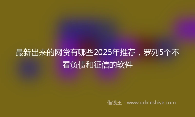 最新出来的网贷有哪些2025年推荐，罗列5个不看负债和征信的软件