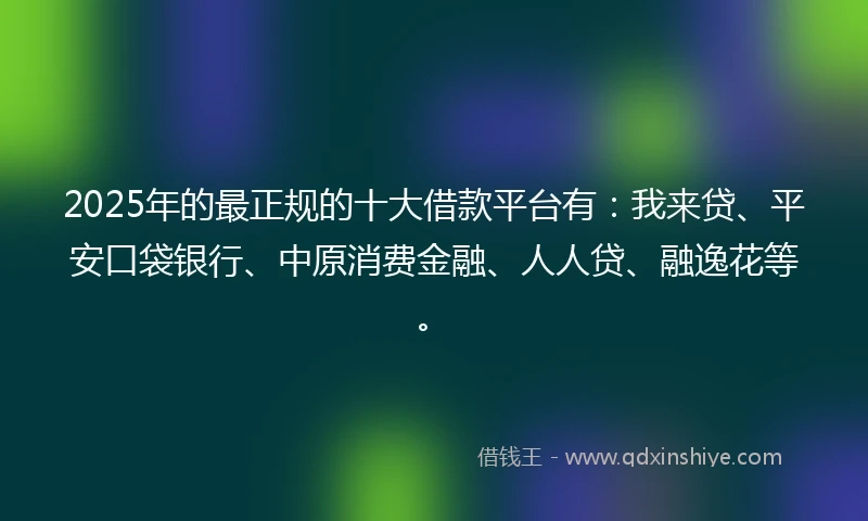 2025年的最正规的十大借款平台有：我来贷、平安口袋银行、中原消费金融、人人贷、融逸花等。