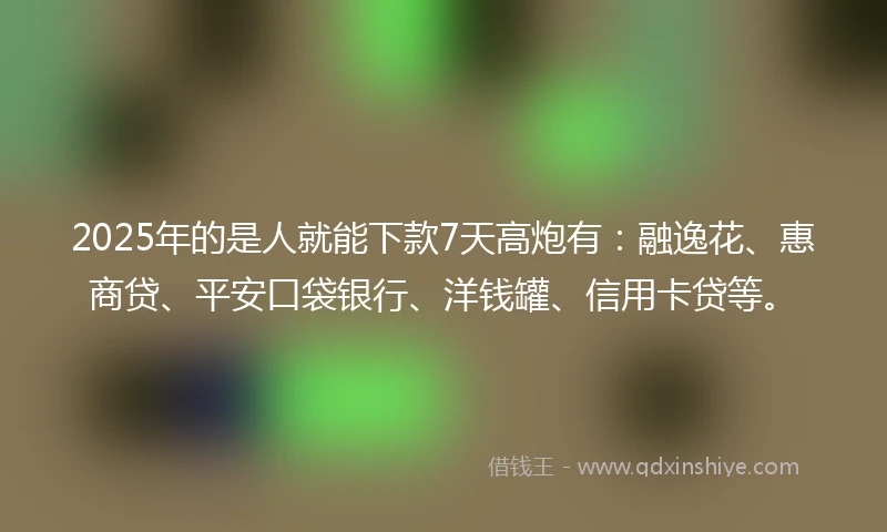 2025年的是人就能下款7天高炮有：融逸花、惠商贷、平安口袋银行、洋钱罐、信用卡贷等。
