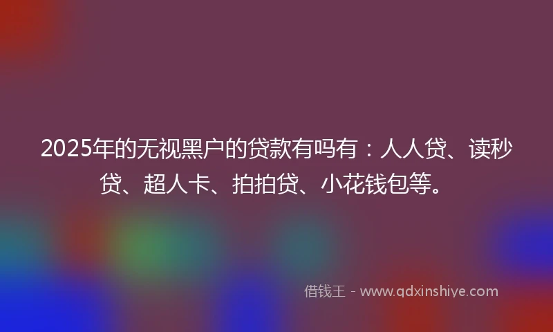 2025年的无视黑户的贷款有吗有：人人贷、读秒贷、超人卡、拍拍贷、小花钱包等。