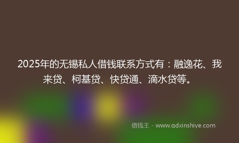 2025年的无锡私人借钱联系方式有：融逸花、我来贷、柯基贷、快贷通、滴水贷等。