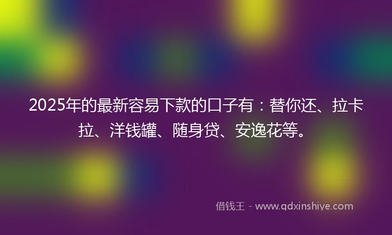 2025年的最新容易下款的口子有：替你还、拉卡拉、洋钱罐、随身贷、安逸花等。