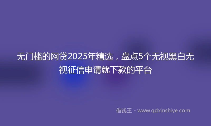 无门槛的网贷2025年精选，盘点5个无视黑白无视征信申请就下款的平台