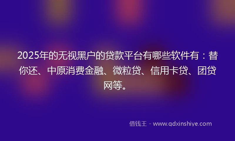 2025年的无视黑户的贷款平台有哪些软件有:替你还、中原消费金融、微粒贷、信用卡贷、团贷网等。