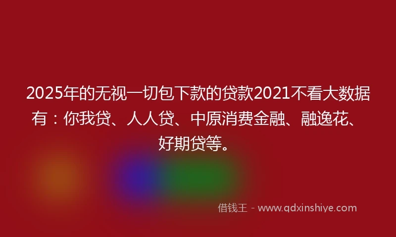 2025年的无视一切包下款的贷款2021不看大数据有:你我贷、人人贷、中原消费金融、融逸花、好期贷等。