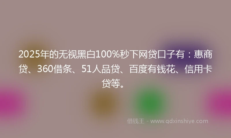 2025年的无视黑白100%秒下网贷口子有：惠商贷、360借条、51人品贷、百度有钱花、信用卡贷等。