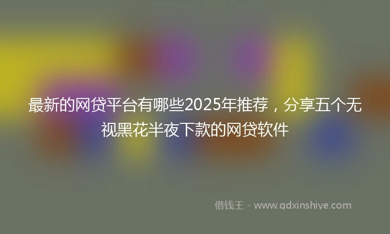 最新的网贷平台有哪些2025年推荐，分享五个无视黑花半夜下款的网贷软件