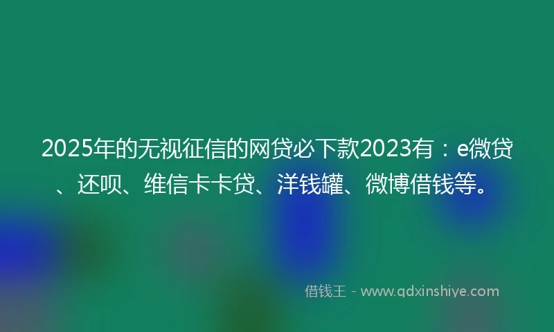 2025年的无视征信的网贷必下款2023有：e微贷、还呗、维信卡卡贷、洋钱罐、微博借钱等。