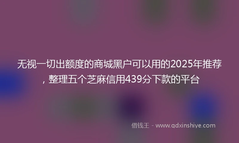 无视一切出额度的商城黑户可以用的2025年推荐，整理五个芝麻信用439分下款的平台