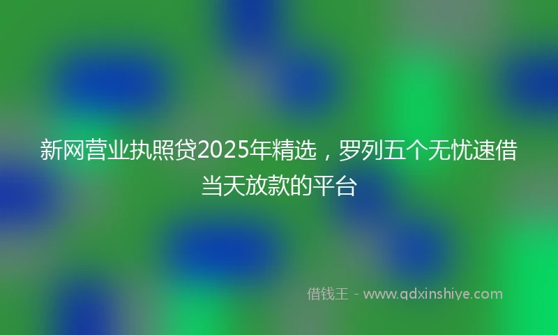 新网营业执照贷2025年精选，罗列五个无忧速借当天放款的平台